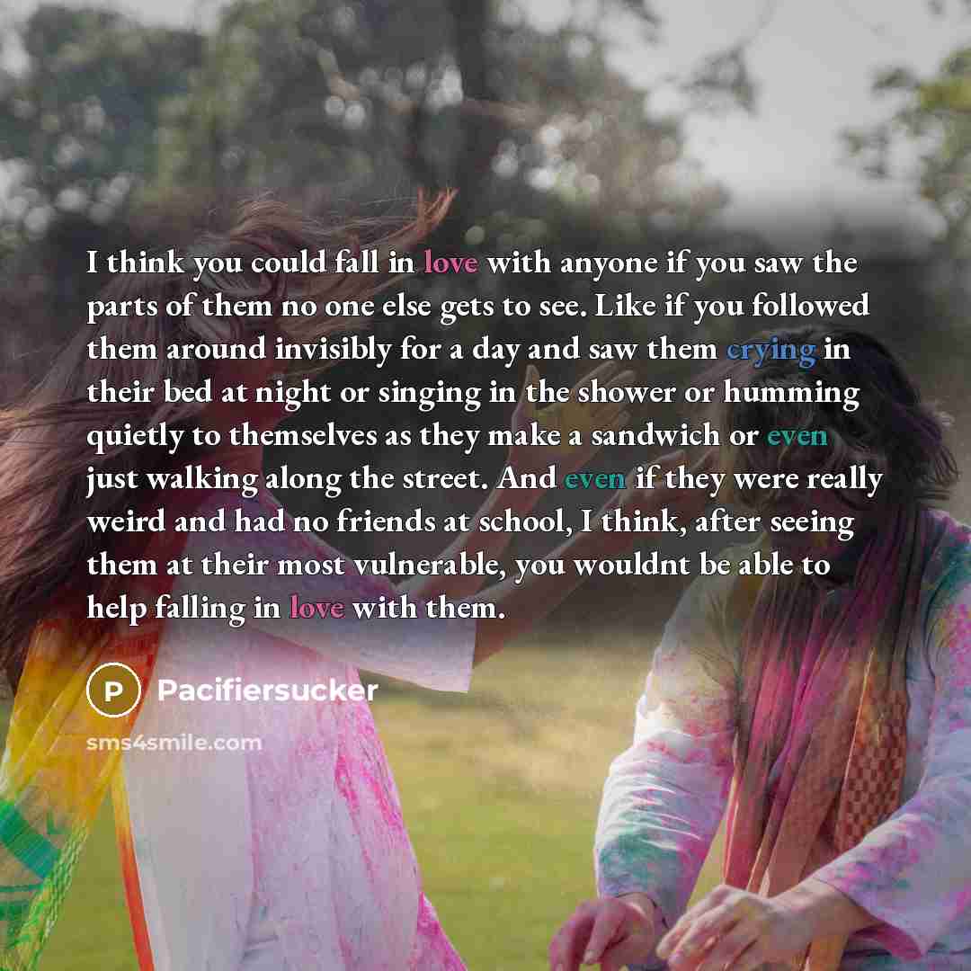 “I think you could fall in love with anyone if you saw the parts of them no one else gets to see. Like if you followed them around invisibly for a day and saw them crying in their bed at night or singing in the shower or humming quietly to themselves as they make a sandwich or even just walking…” quote by Pacifiersucker