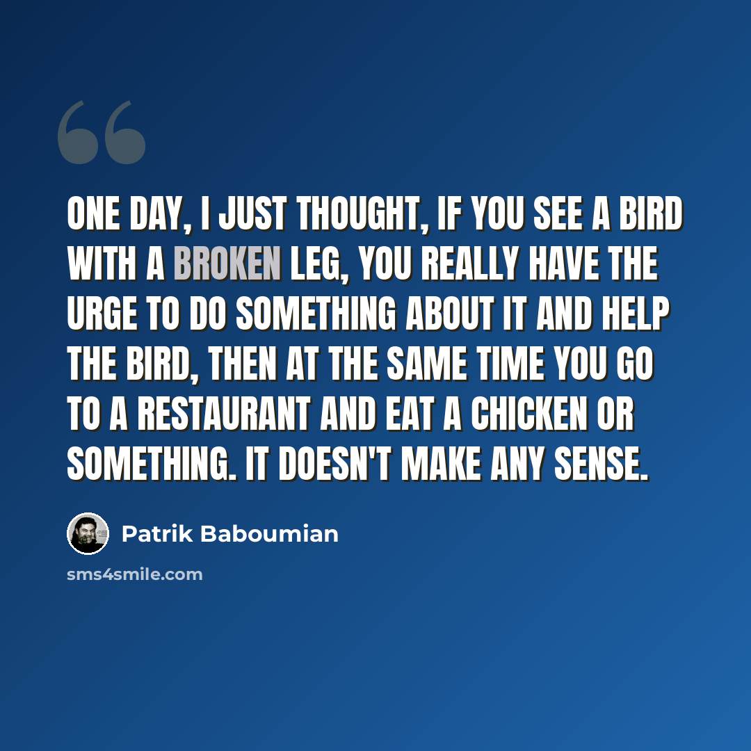 “One day, I just thought, if you see a bird with a broken leg, you really have the urge to do something about it and help the bird, then at the same time you go to a restaurant and eat a chicken or something. It doesn't make any sense.” quote by Patrik Baboumian