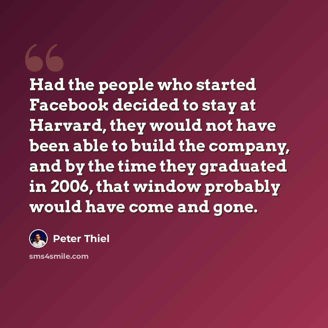 “Had the people who started Facebook decided to stay at Harvard, they would not have been able to build the company, and by the time they graduated in 2006, that window probably would have come and gone.” quote by Peter Thiel
