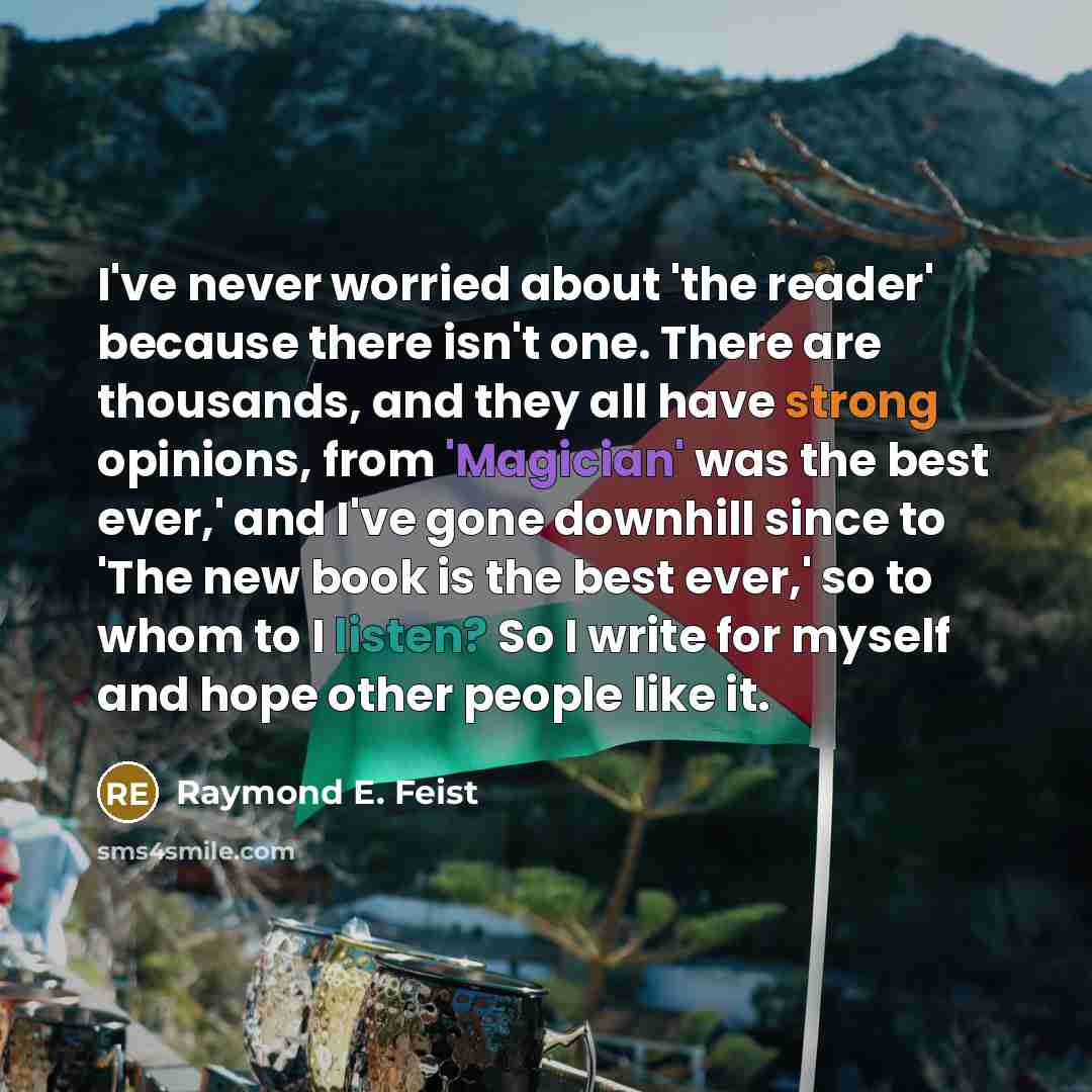“I've never worried about 'the reader' because there isn't one. There are thousands, and they all have strong opinions, from 'Magician' was the best ever,' and I've gone downhill since to 'The new book is the best ever,' so to whom to I listen? So I write for myself and hope other people like it.” quote by Raymond E. Feist