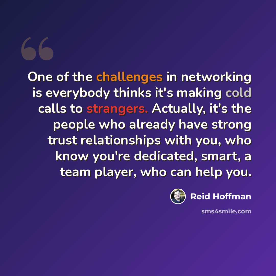 “One of the challenges in networking is everybody thinks it's making cold calls to strangers. Actually, it's the people who already have strong trust relationships with you, who know you're dedicated, smart, a team player, who can help you.” quote by Reid Hoffman