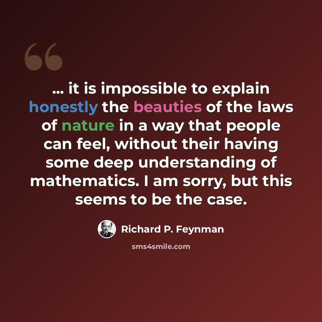 “... it is impossible to explain honestly the beauties of the laws of nature in a way that people can feel, without their having some deep understanding of mathematics. I am sorry, but this seems to be the case.” quote by Richard P. Feynman