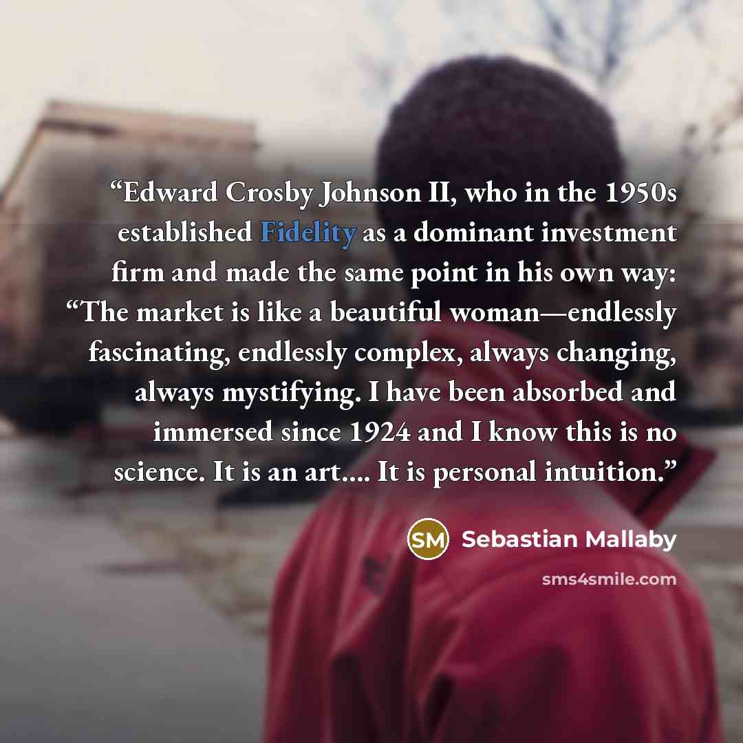 “Edward Crosby Johnson II, who in the 1950s established Fidelity as a dominant investment firm and made the same point in his own way: “The market is like a beautiful woman—endlessly fascinating, endlessly complex, always changing, always mystifying. I have been absorbed and immersed since 1924 and…” quote by Sebastian Mallaby