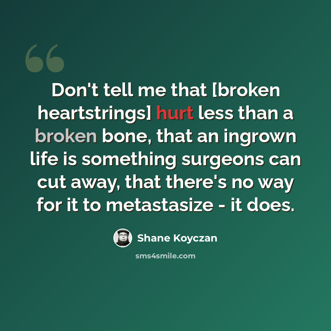 “Don't tell me that [broken heartstrings] hurt less than a broken bone, that an ingrown life is something surgeons can cut away, that there's no way for it to metastasize - it does.” quote by Shane Koyczan