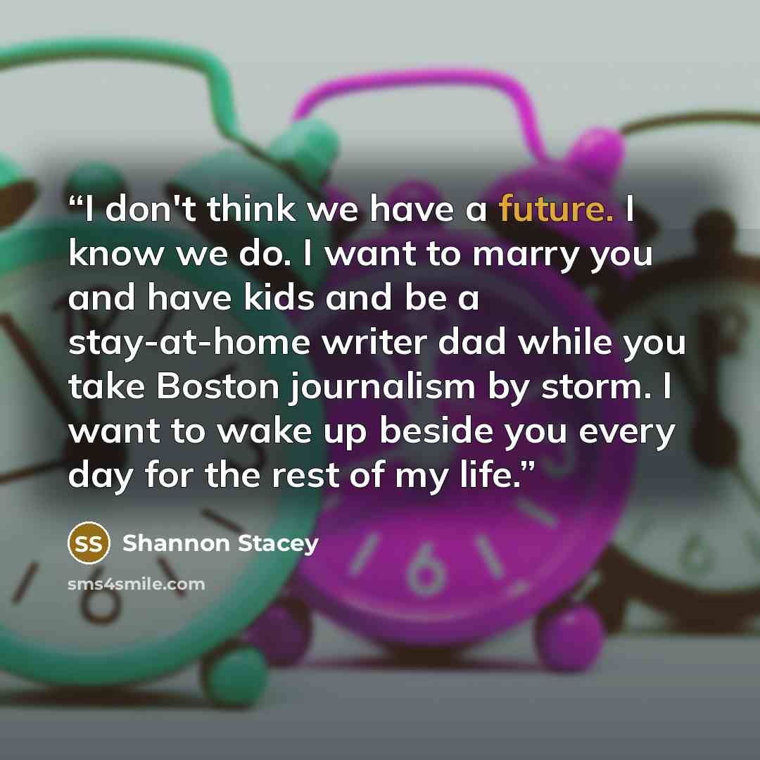 “I don't think we have a future. I know we do. I want to marry you and have kids and be a stay-at-home writer dad while you take Boston journalism by storm. I want to wake up beside you every day for the rest of my life.” quote by Shannon Stacey