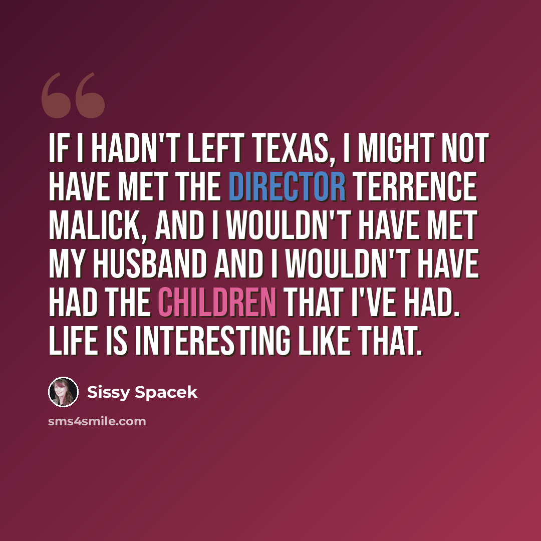 “If I hadn't left Texas, I might not have met the director Terrence Malick, and I wouldn't have met my husband and I wouldn't have had the children that I've had. Life is interesting like that.” quote by Sissy Spacek