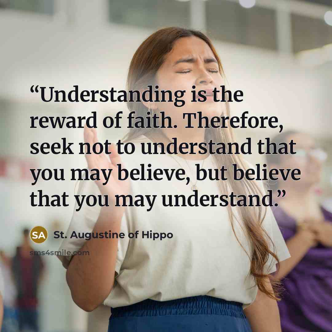 “Understanding is the reward of faith. Therefore, seek not to understand that you may believe, but believe that you may understand.” quote by St. Augustine of Hippo