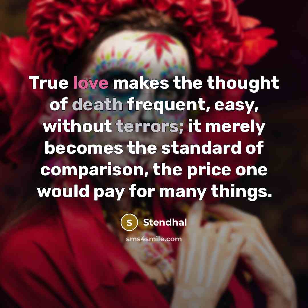 “True love makes the thought of death frequent, easy, without terrors; it merely becomes the standard of comparison, the price one would pay for many things.” quote by Stendhal
