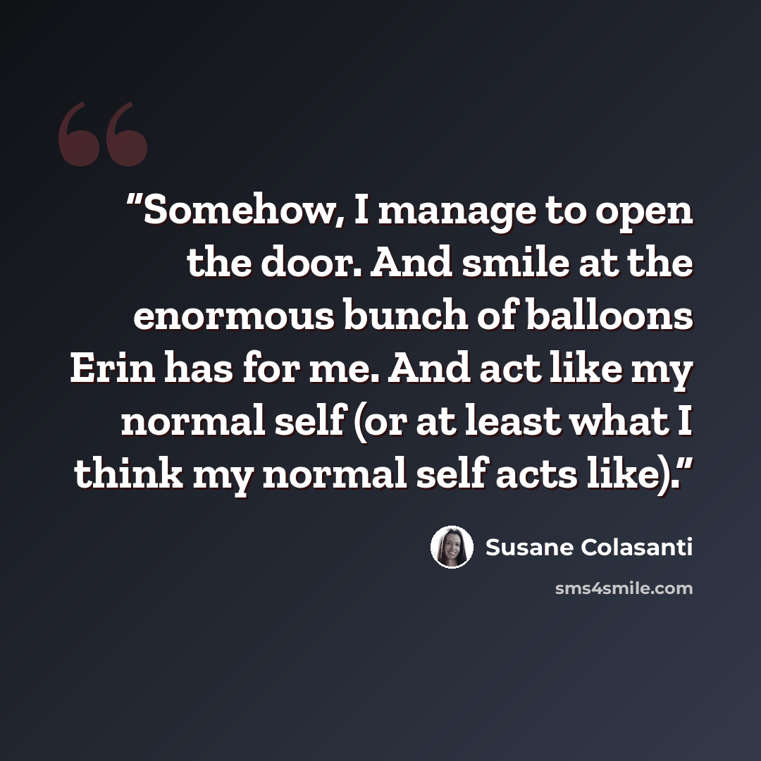 “Somehow, I manage to open the door. And smile at the enormous bunch of balloons Erin has for me. And act like my normal self (or at least what I think my normal self acts like).” quote by Susane Colasanti