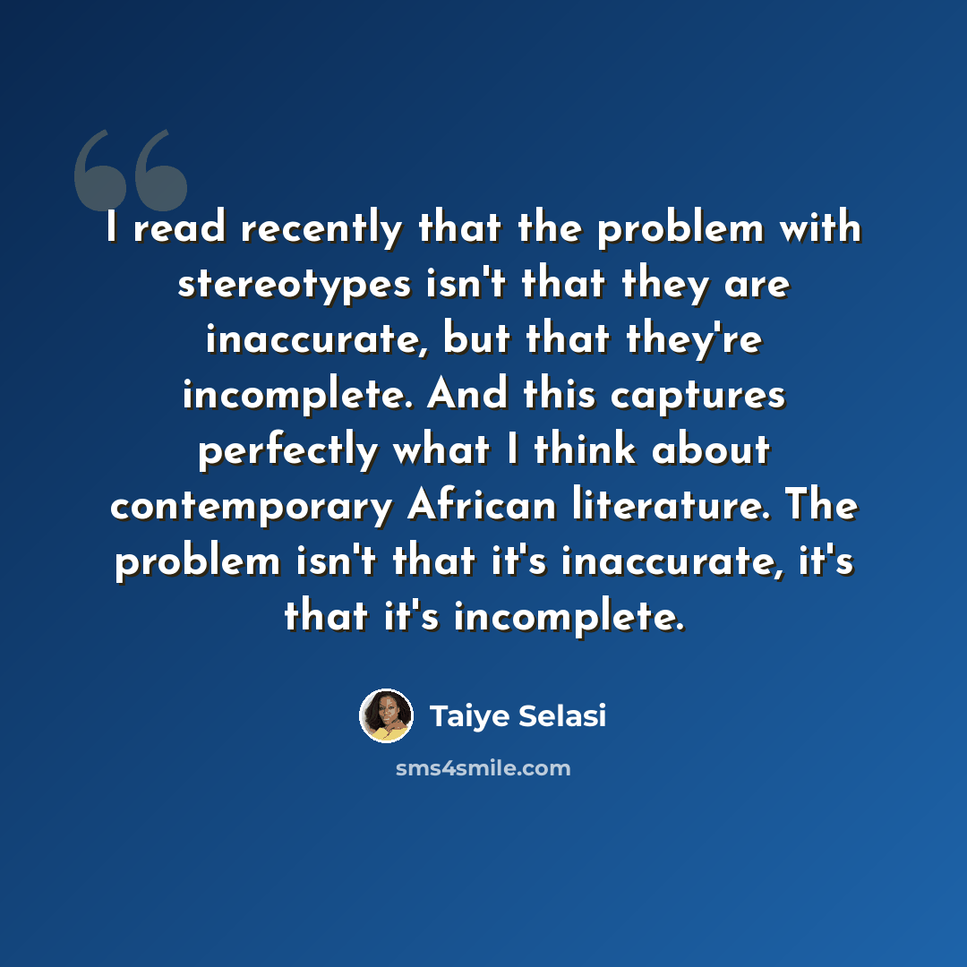 “I read recently that the problem with stereotypes isn't that they are inaccurate, but that they're incomplete. And this captures perfectly what I think about contemporary African literature. The problem isn't that it's inaccurate, it's that it's incomplete.” quote by Taiye Selasi