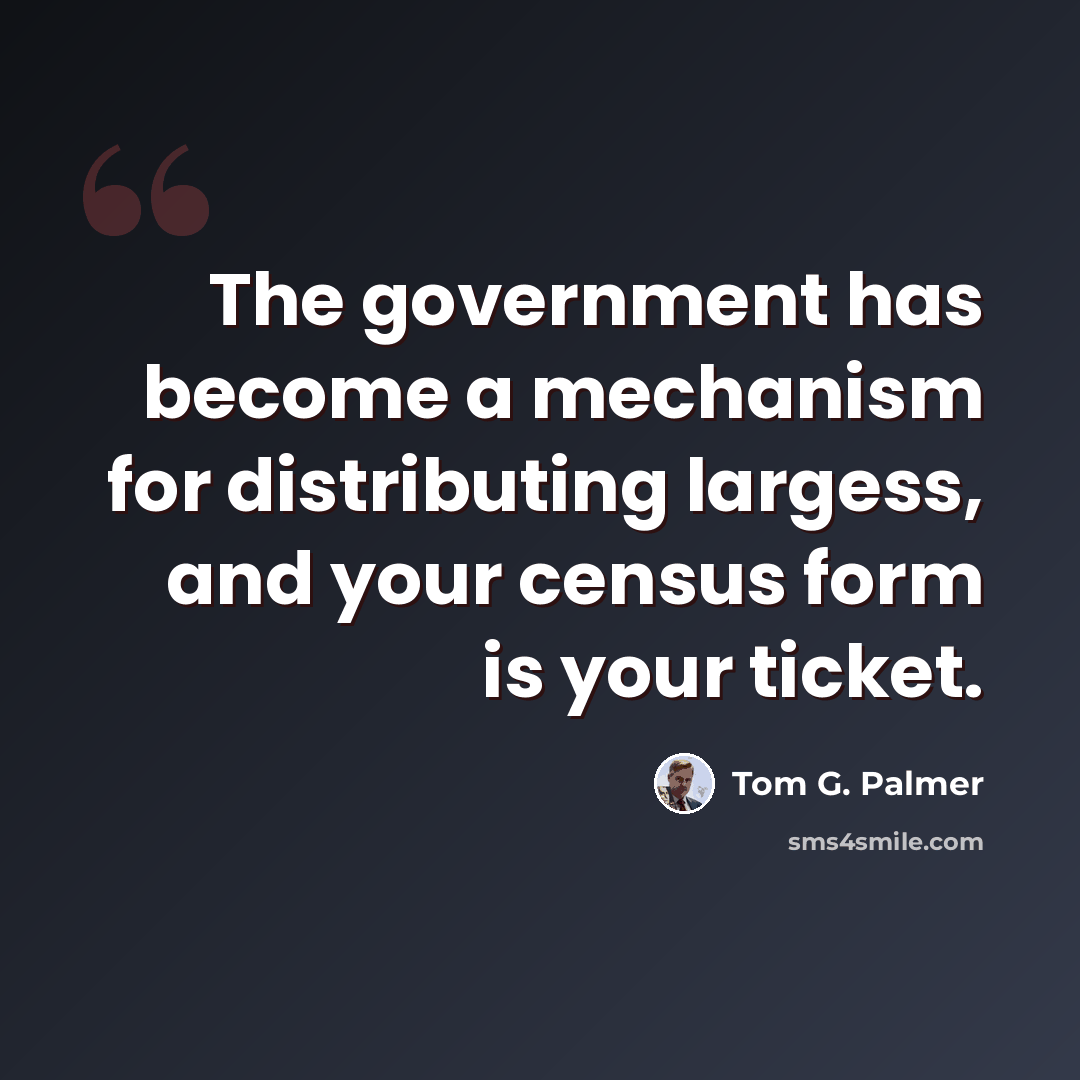 “The government has become a mechanism for distributing largess, and your census form is your ticket.” quote by Tom G. Palmer