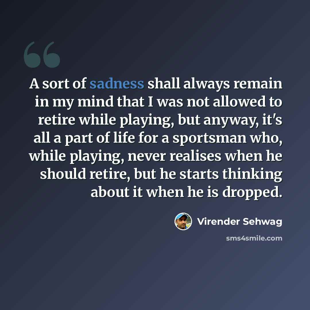 “A sort of sadness shall always remain in my mind that I was not allowed to retire while playing, but anyway, it's all a part of life for a sportsman who, while playing, never realises when he should retire, but he starts thinking about it when he is dropped.” quote by Virender Sehwag