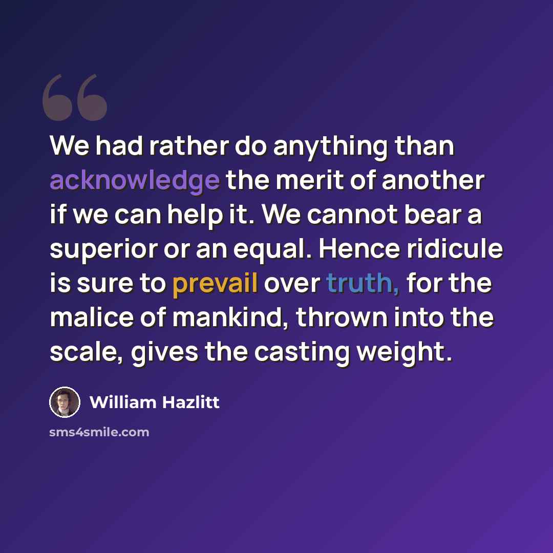 “We had rather do anything than acknowledge the merit of another if we can help it. We cannot bear a superior or an equal. Hence ridicule is sure to prevail over truth, for the malice of mankind, thrown into the scale, gives the casting weight.” quote by William Hazlitt