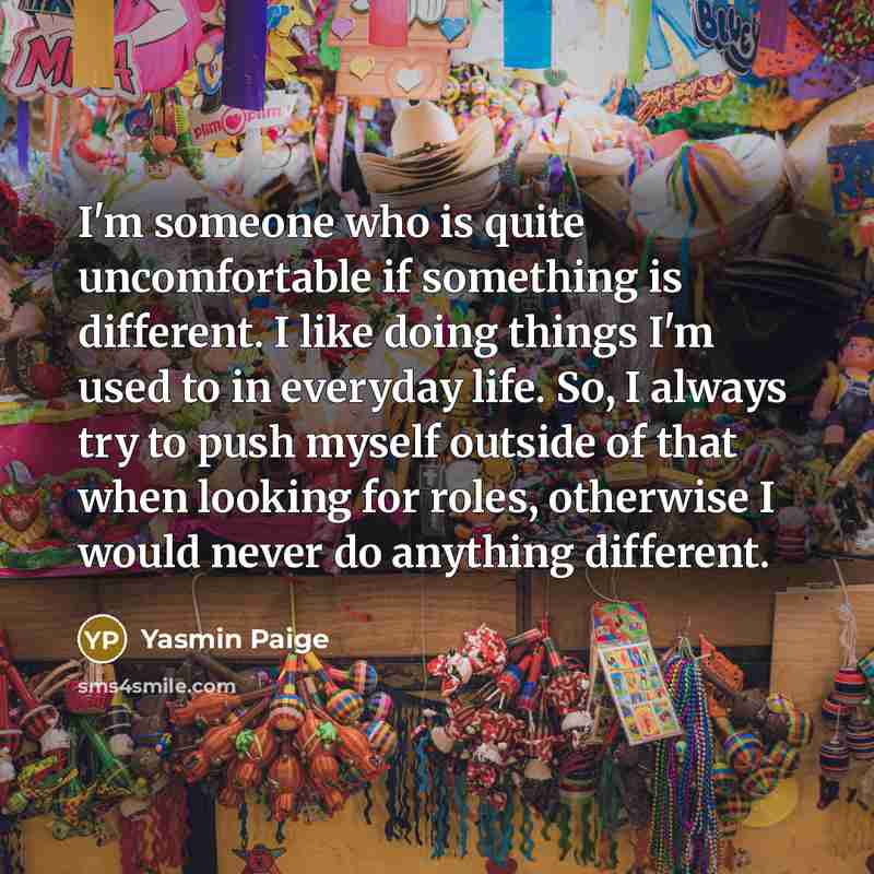 “I'm someone who is quite uncomfortable if something is different. I like doing things I'm used to in everyday life. So, I always try to push myself outside of that when looking for roles, otherwise I would never do anything different.” quote by Yasmin Paige