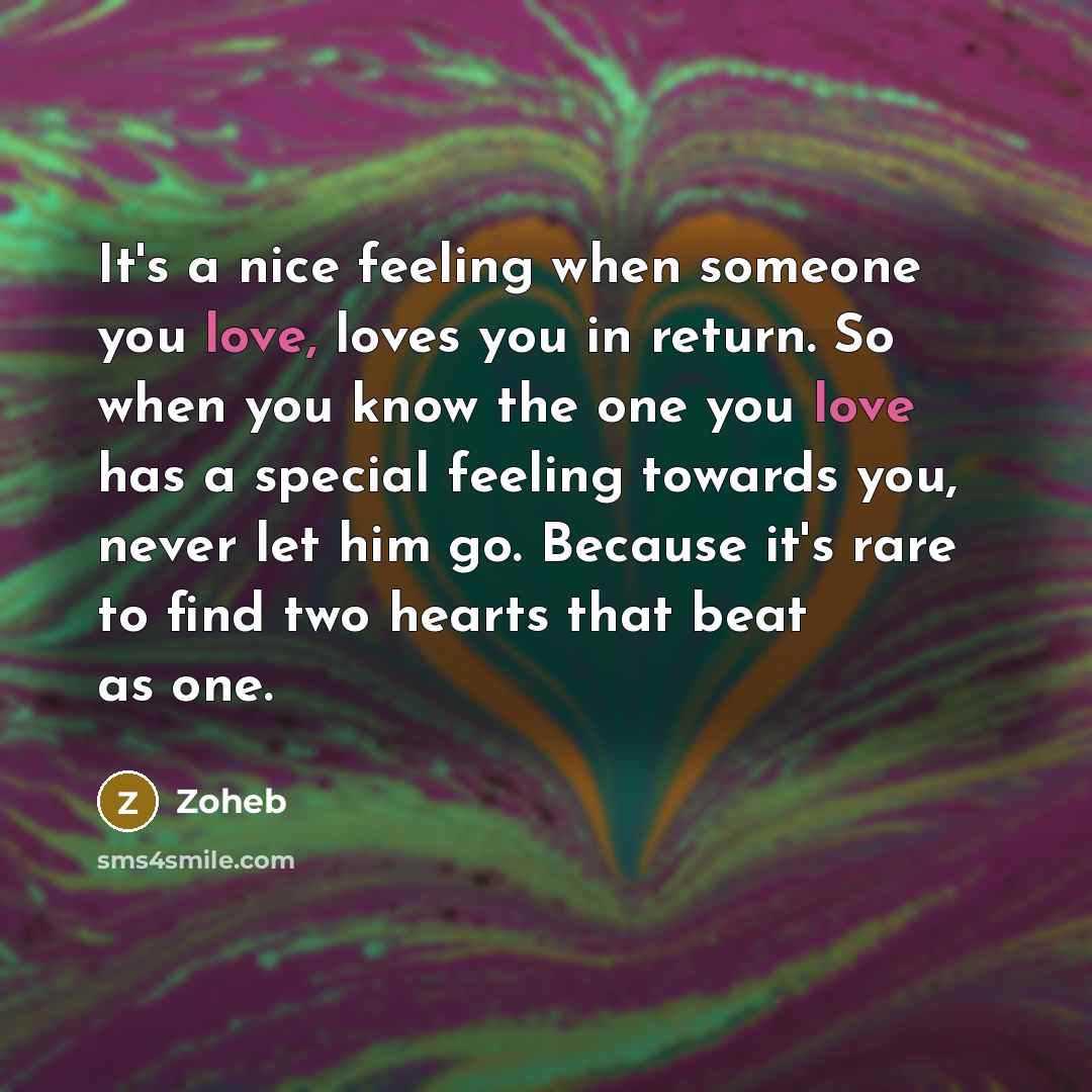 “It's a nice feeling when someone you love, loves you in return. So when you know the one you love has a special feeling towards you, never let him go. Because it's rare to find two hearts that beat as one.” quote by Zoheb