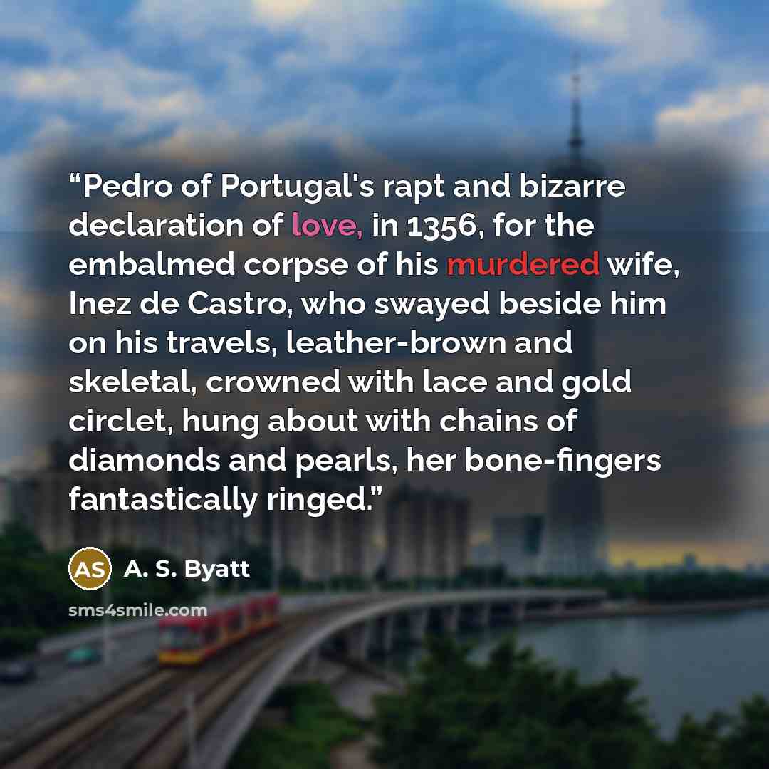 “Pedro of Portugal's rapt and bizarre declaration of love, in 1356, for the embalmed corpse of his murdered wife, Inez de Castro, who swayed beside him on his travels, leather-brown and skeletal, crowned with lace and gold circlet, hung about with chains of diamonds and pearls, her bone-fingers…” quote by A. S. Byatt