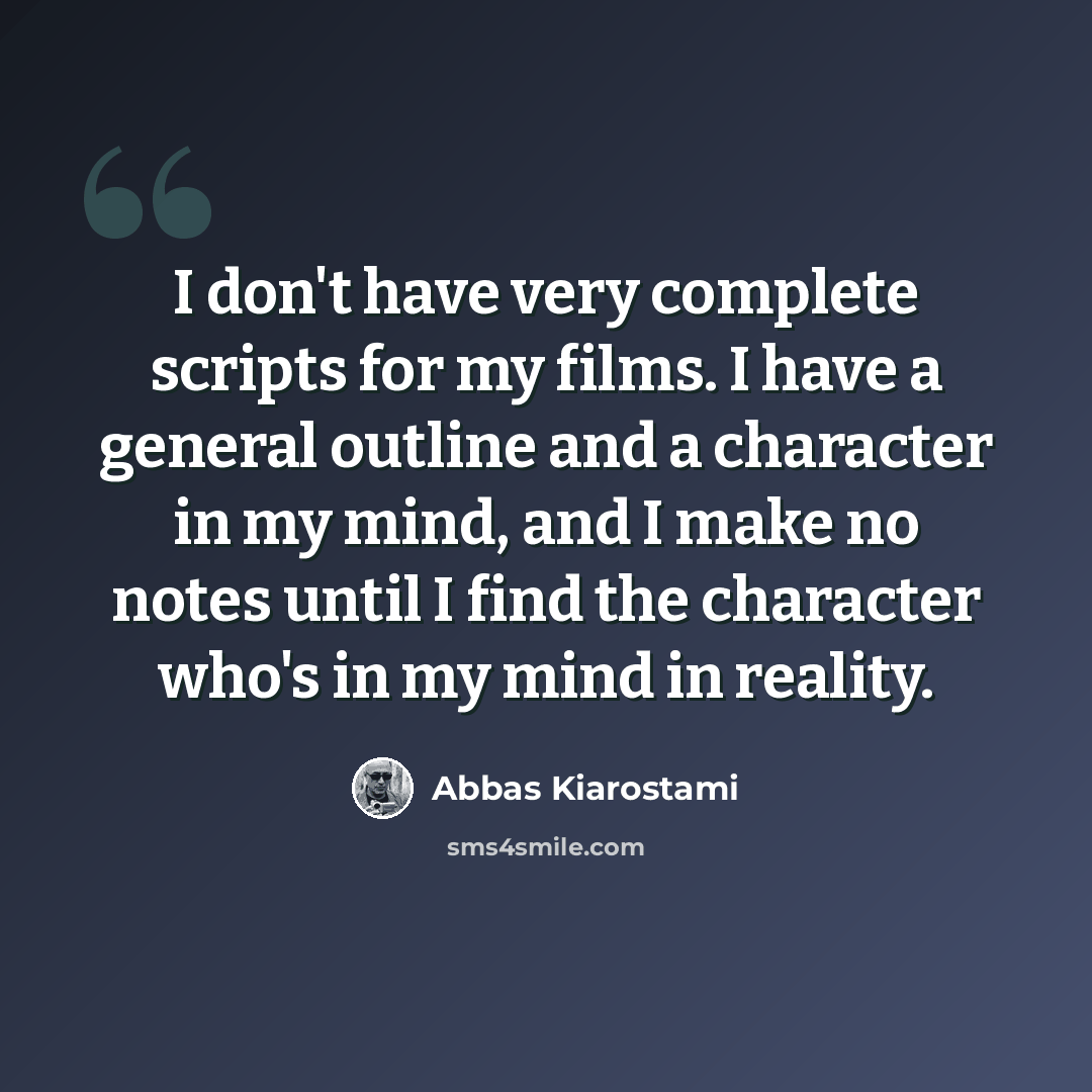 “I don't have very complete scripts for my films. I have a general outline and a character in my mind, and I make no notes until I find the character who's in my mind in reality.” quote by Abbas Kiarostami