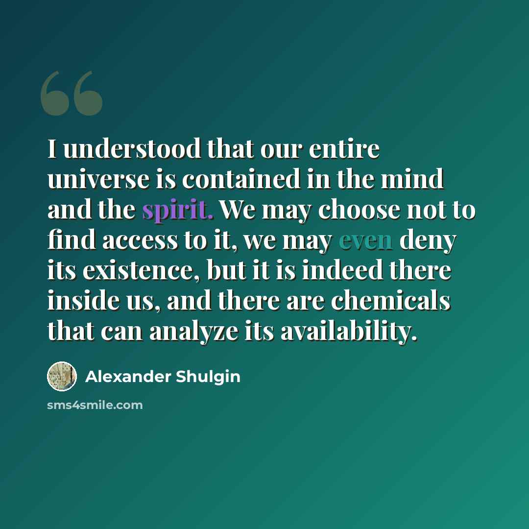 “I understood that our entire universe is contained in the mind and the spirit. We may choose not to find access to it, we may even deny its existence, but it is indeed there inside us, and there are chemicals that can analyze its availability.” quote by Alexander Shulgin