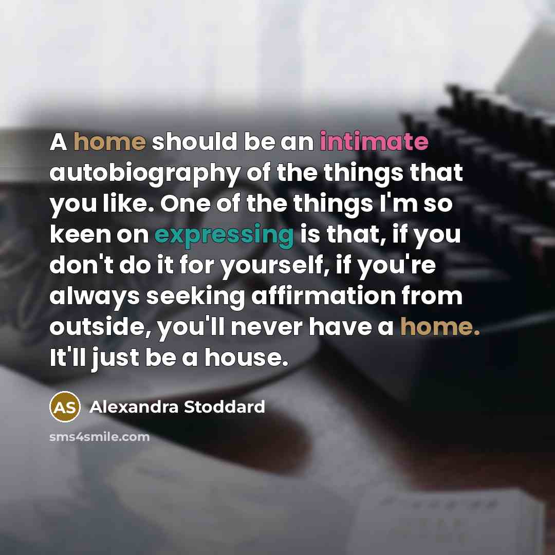 “A home should be an intimate autobiography of the things that you like. One of the things I'm so keen on expressing is that, if you don't do it for yourself, if you're always seeking affirmation from outside, you'll never have a home. It'll just be a house.” quote by Alexandra Stoddard