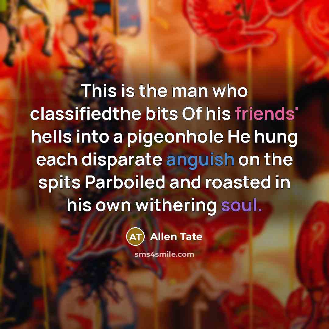“This is the man who classifiedthe bits Of his friends' hells into a pigeonhole He hung each disparate anguish on the spits Parboiled and roasted in his own withering soul.” quote by Allen Tate