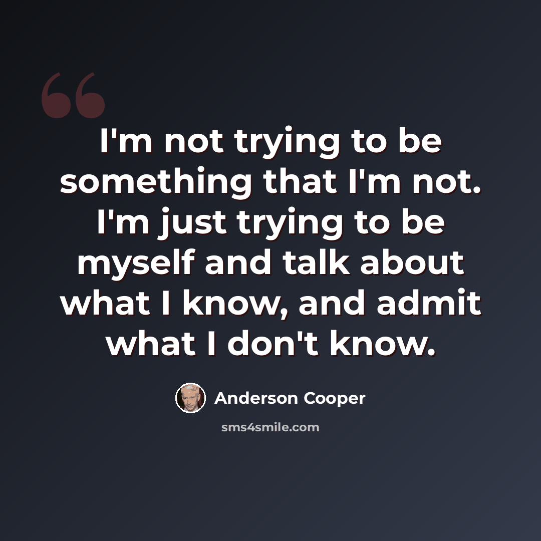 “I'm not trying to be something that I'm not. I'm just trying to be myself and talk about what I know, and admit what I don't know.” quote by Anderson Cooper