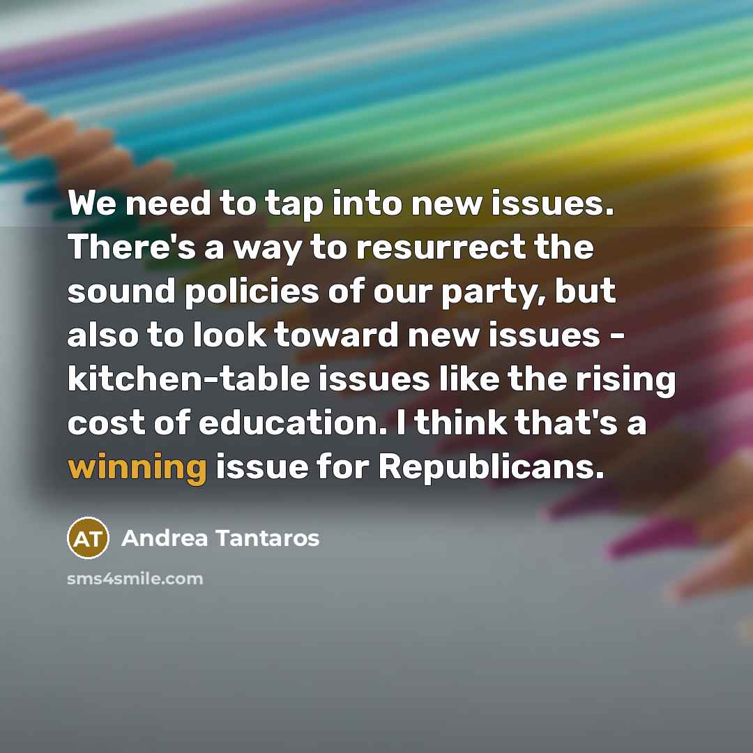 “We need to tap into new issues. There's a way to resurrect the sound policies of our party, but also to look toward new issues - kitchen-table issues like the rising cost of education. I think that's a winning issue for Republicans.” quote by Andrea Tantaros
