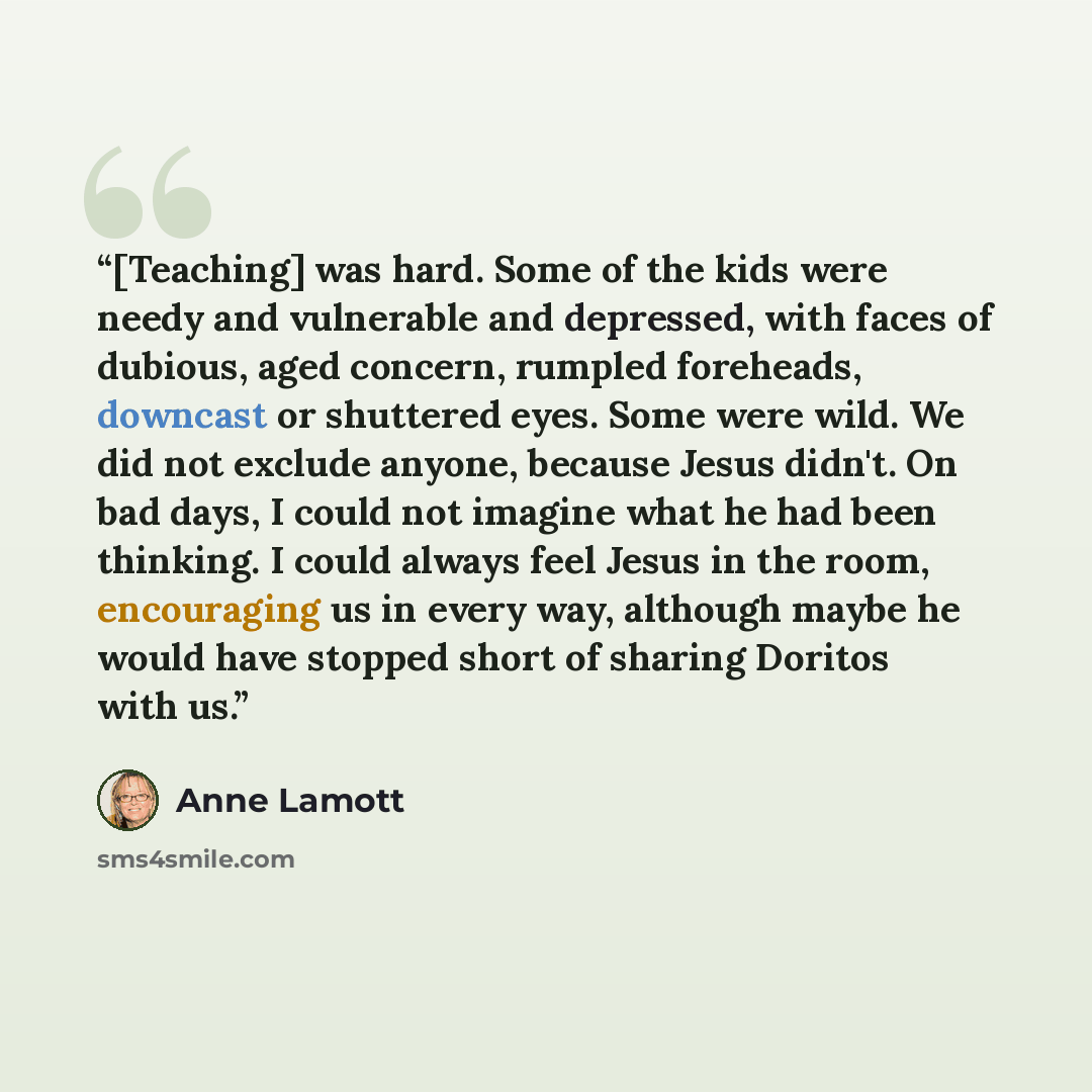 “[Teaching] was hard. Some of the kids were needy and vulnerable and depressed, with faces of dubious, aged concern, rumpled foreheads, downcast or shuttered eyes. Some were wild. We did not exclude anyone, because Jesus didn't. On bad days, I could not imagine what he had been thinking. I could…” quote by Anne Lamott
