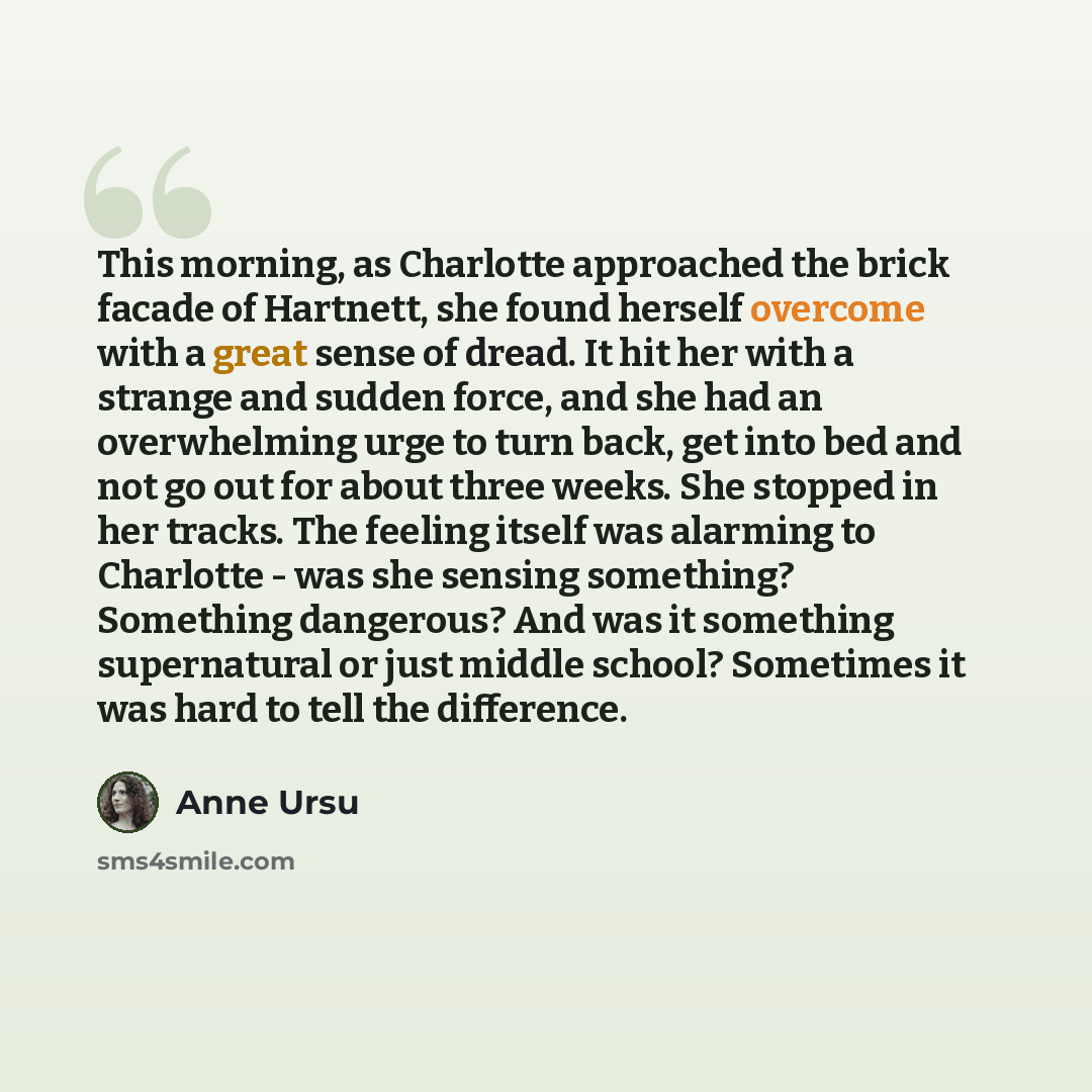 “This morning, as Charlotte approached the brick facade of Hartnett, she found herself overcome with a great sense of dread. It hit her with a strange and sudden force, and she had an overwhelming urge to turn back, get into bed and not go out for about three weeks. She stopped in her tracks. The…” quote by Anne Ursu