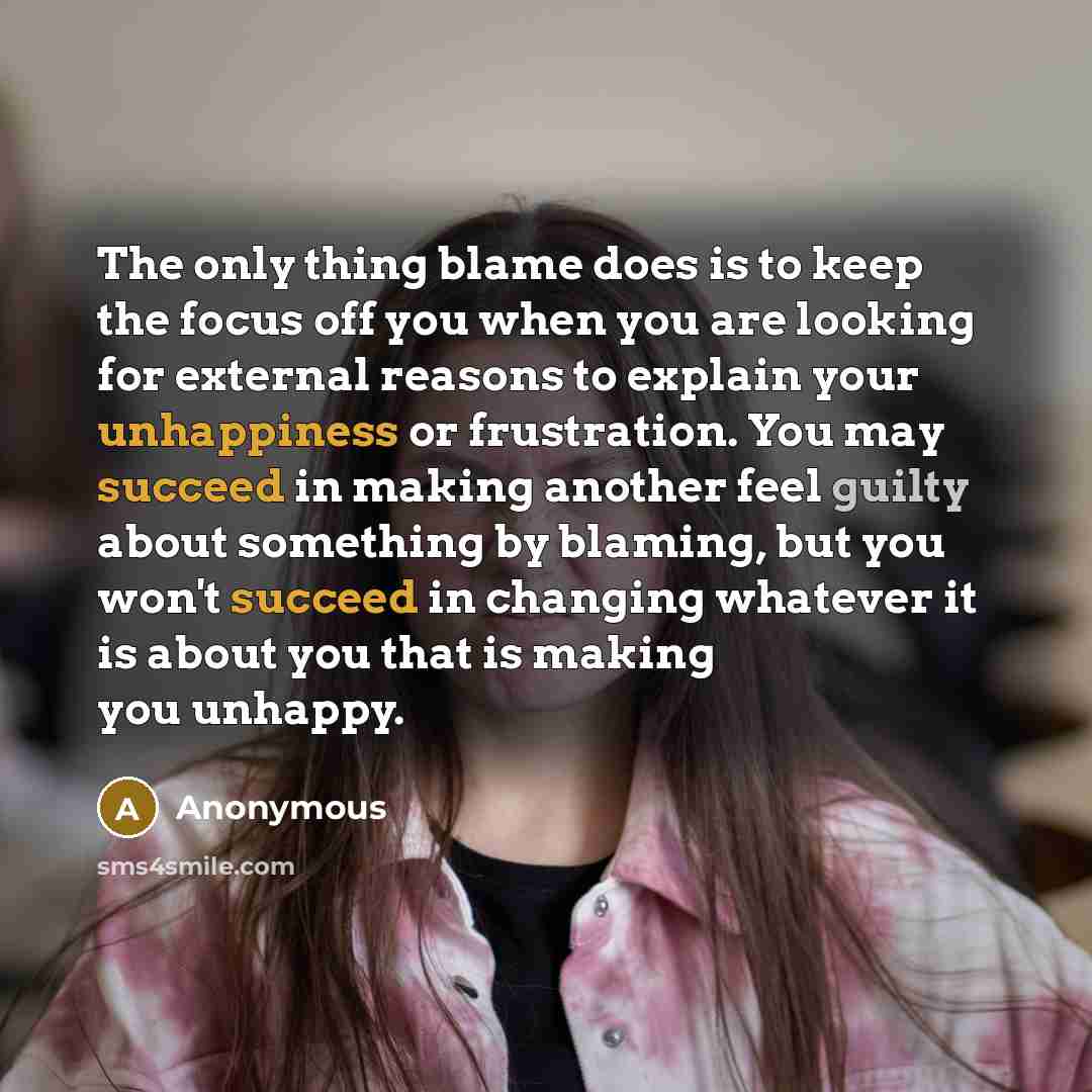 “The only thing blame does is to keep the focus off you when you are looking for external reasons to explain your unhappiness or frustration. You may succeed in making another feel guilty about something by blaming, but you won't succeed in changing whatever it is about you that is making you…” quote by Anonymous