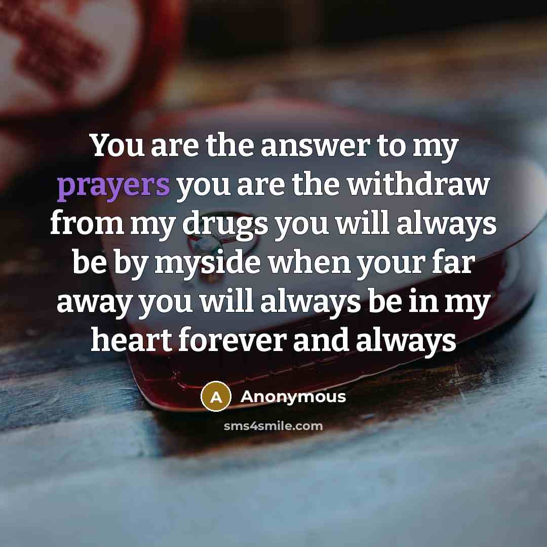 “You are the answer to my prayers you are the withdraw from my drugs you will always be by myside when your far away you will always be in my heart forever and always” quote by Anonymous