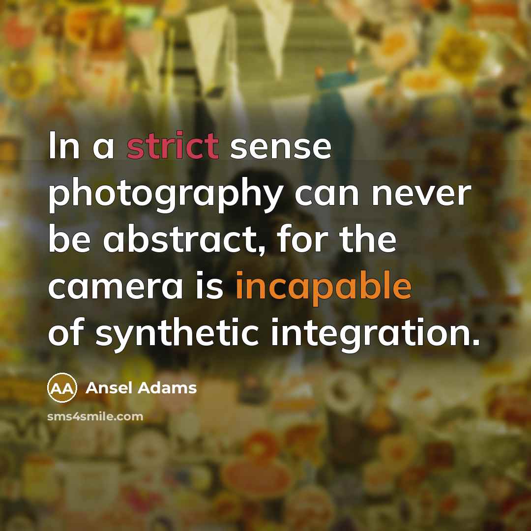 “In a strict sense photography can never be abstract, for the camera is incapable of synthetic integration.” quote by Ansel Adams