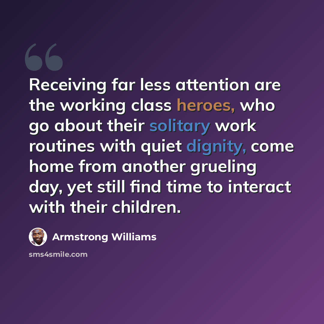 “Receiving far less attention are the working class heroes, who go about their solitary work routines with quiet dignity, come home from another grueling day, yet still find time to interact with their children.” quote by Armstrong Williams