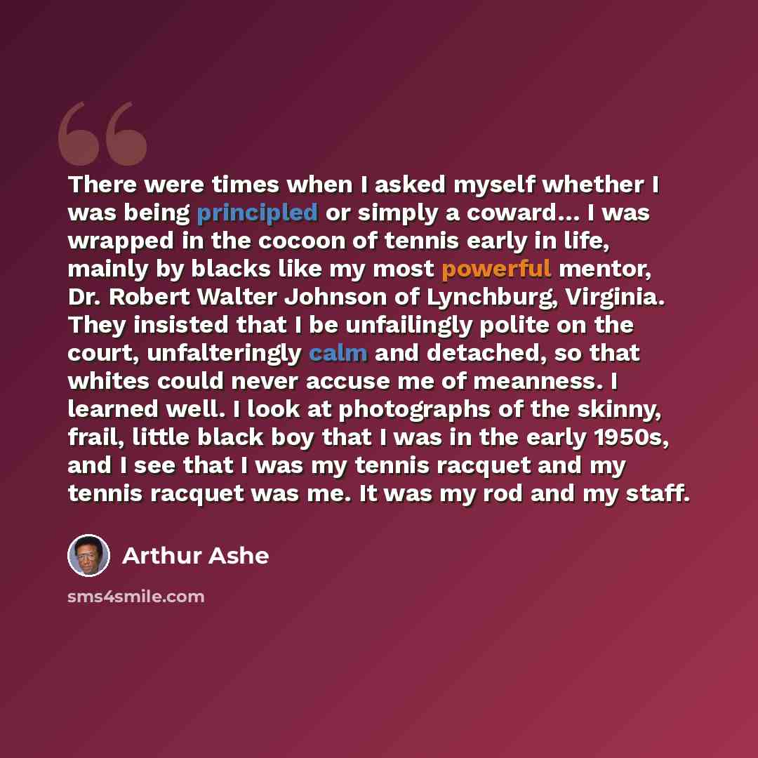“There were times when I asked myself whether I was being principled or simply a coward… I was wrapped in the cocoon of tennis early in life, mainly by blacks like my most powerful mentor, Dr. Robert Walter Johnson of Lynchburg, Virginia. They insisted that I be unfailingly polite on the court…” quote by Arthur Ashe