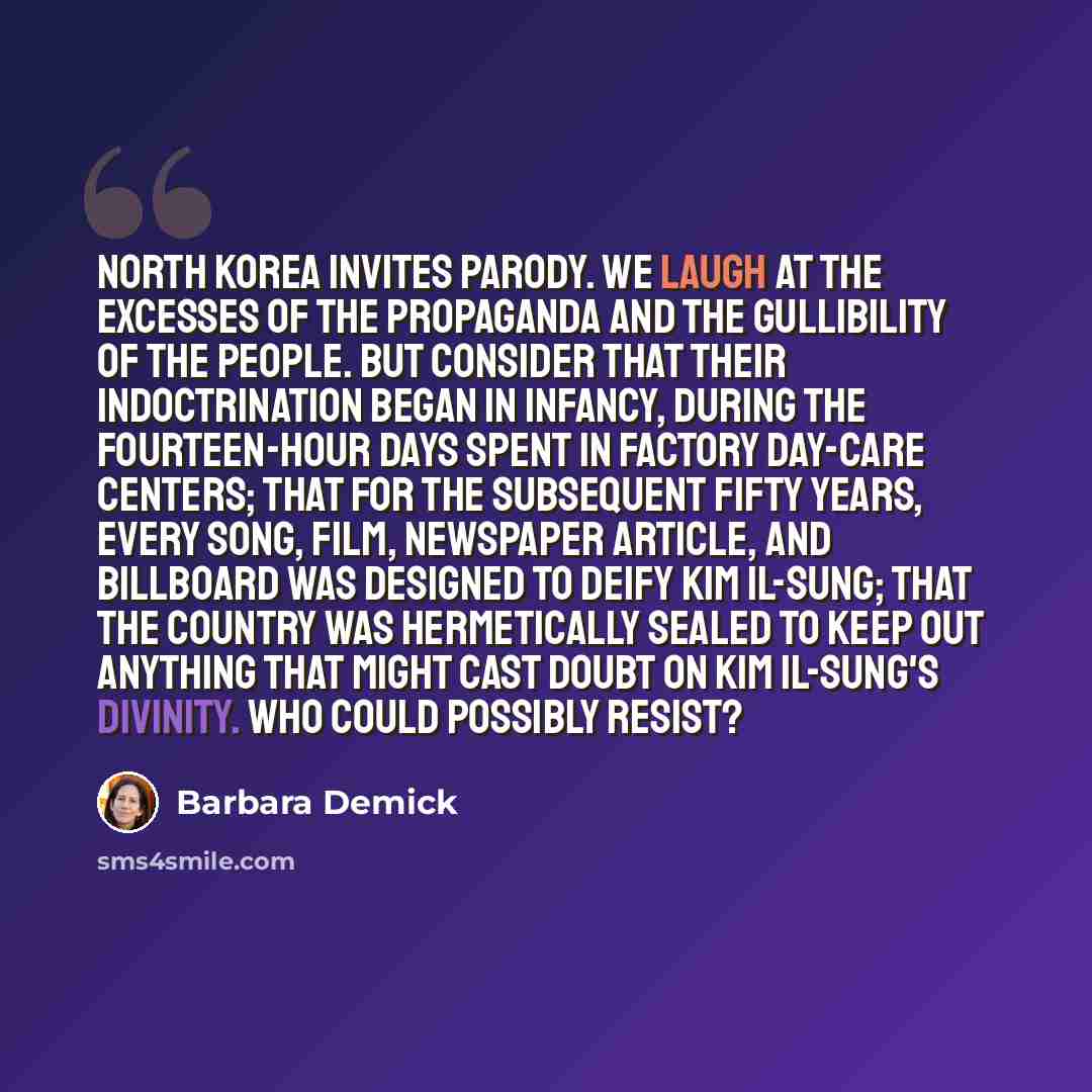 “North Korea invites parody. We laugh at the excesses of the propaganda and the gullibility of the people. But consider that their indoctrination began in infancy, during the fourteen-hour days spent in factory day-care centers; that for the subsequent fifty years, every song, film, newspaper…” quote by Barbara Demick