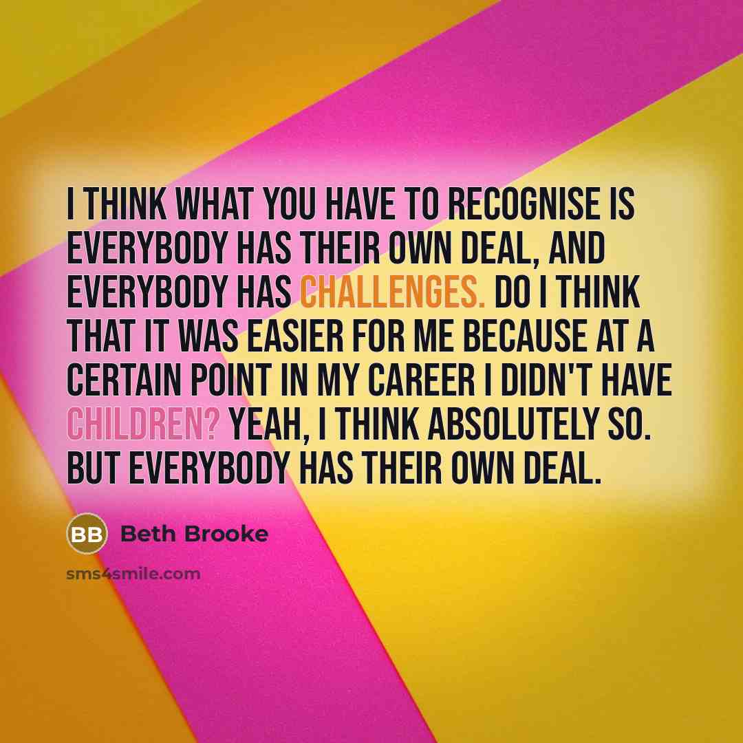 “I think what you have to recognise is everybody has their own deal, and everybody has challenges. Do I think that it was easier for me because at a certain point in my career I didn't have children? Yeah, I think absolutely so. But everybody has their own deal.” quote by Beth Brooke