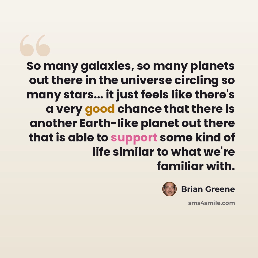 “So many galaxies, so many planets out there in the universe circling so many stars... it just feels like there's a very good chance that there is another Earth-like planet out there that is able to support some kind of life similar to what we're familiar with.” quote by Brian Greene