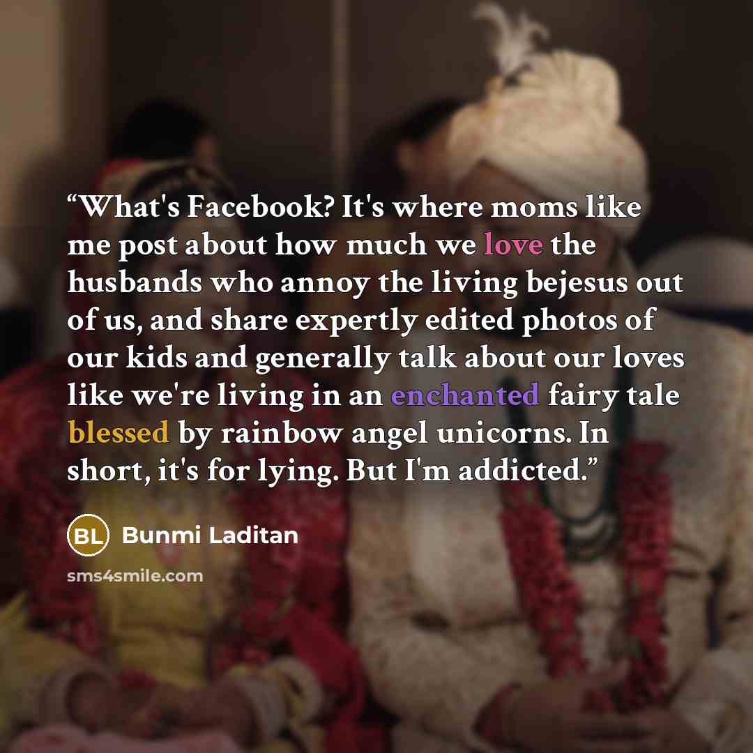“What's Facebook? It's where moms like me post about how much we love the husbands who annoy the living bejesus out of us, and share expertly edited photos of our kids and generally talk about our loves like we're living in an enchanted fairy tale blessed by rainbow angel unicorns. In short, it's…” quote by Bunmi Laditan