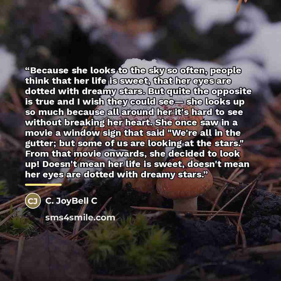 “Because she looks to the sky so often, people think that her life is sweet, that her eyes are dotted with dreamy stars. But quite the opposite is true and I wish they could see— she looks up so much because all around her it's hard to see without breaking her heart. She once saw in a movie a…” quote by C. JoyBell C