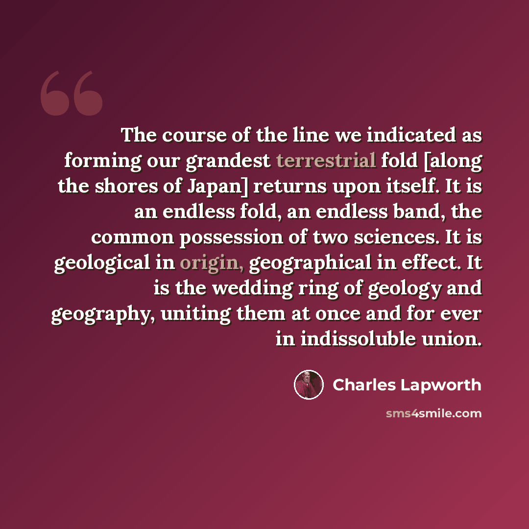 “The course of the line we indicated as forming our grandest terrestrial fold [along the shores of Japan] returns upon itself. It is an endless fold, an endless band, the common possession of two sciences. It is geological in origin, geographical in effect. It is the wedding ring of geology and…” quote by Charles Lapworth