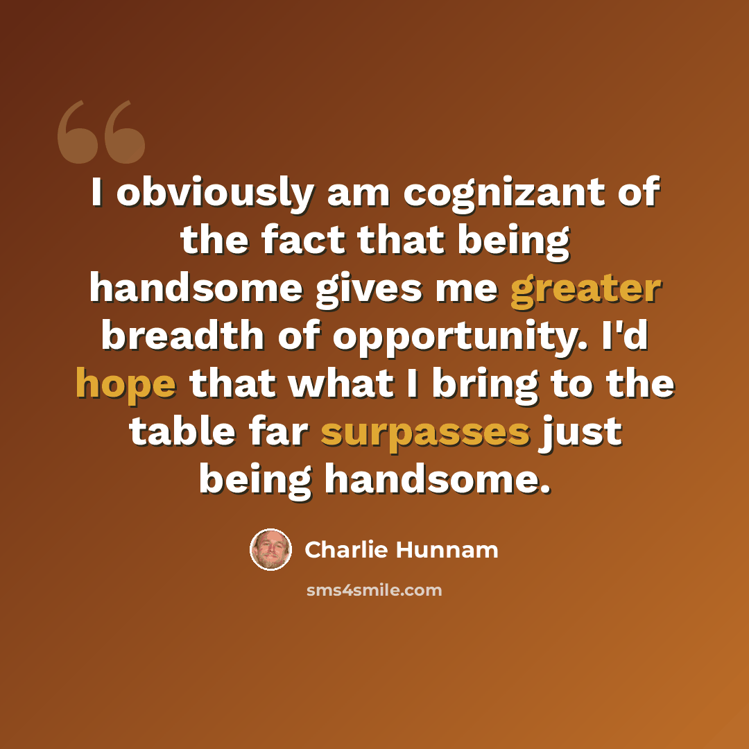 “I obviously am cognizant of the fact that being handsome gives me greater breadth of opportunity. I'd hope that what I bring to the table far surpasses just being handsome.” quote by Charlie Hunnam