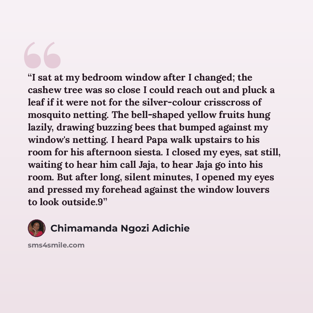 “I sat at my bedroom window after I changed; the cashew tree was so close I could reach out and pluck a leaf if it were not for the silver-colour crisscross of mosquito netting. The bell-shaped yellow fruits hung lazily, drawing buzzing bees that bumped against my window's netting. I heard Papa…” quote by Chimamanda Ngozi Adichie