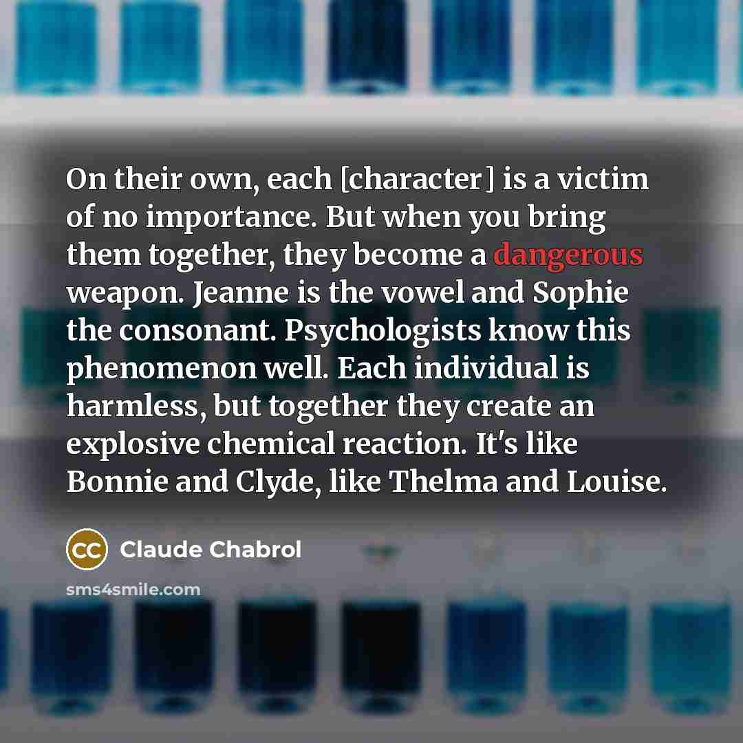 “On their own, each [character] is a victim of no importance. But when you bring them together, they become a dangerous weapon. Jeanne is the vowel and Sophie the consonant. Psychologists know this phenomenon well. Each individual is harmless, but together they create an explosive chemical…” quote by Claude Chabrol