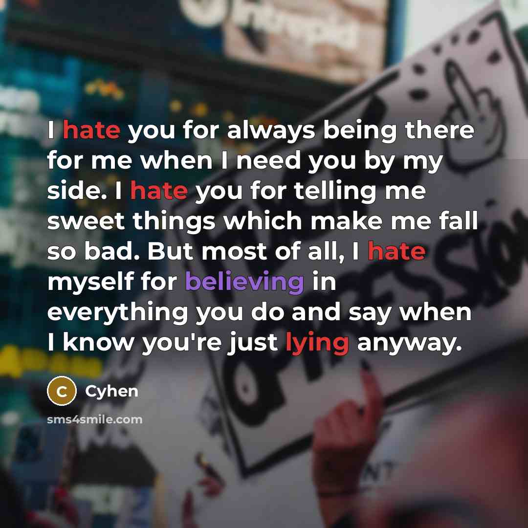 “I hate you for always being there for me when I need you by my side. I hate you for telling me sweet things which make me fall so bad. But most of all, I hate myself for believing in everything you do and say when I know you're just lying anyway.” quote by Cyhen