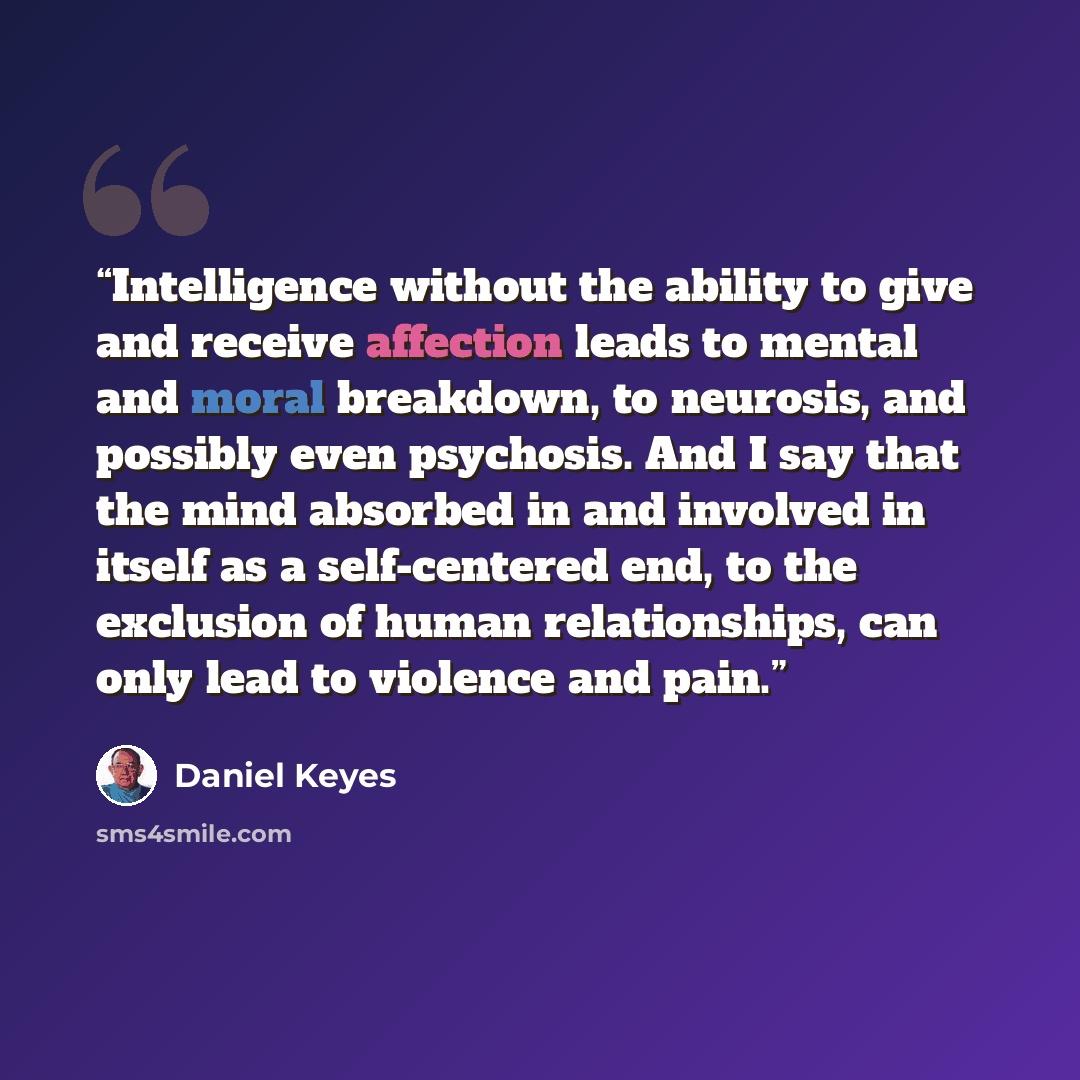 “Intelligence without the ability to give and receive affection leads to mental and moral breakdown, to neurosis, and possibly even psychosis. And I say that the mind absorbed in and involved in itself as a self-centered end, to the exclusion of human relationships, can only lead to violence and…” quote by Daniel Keyes
