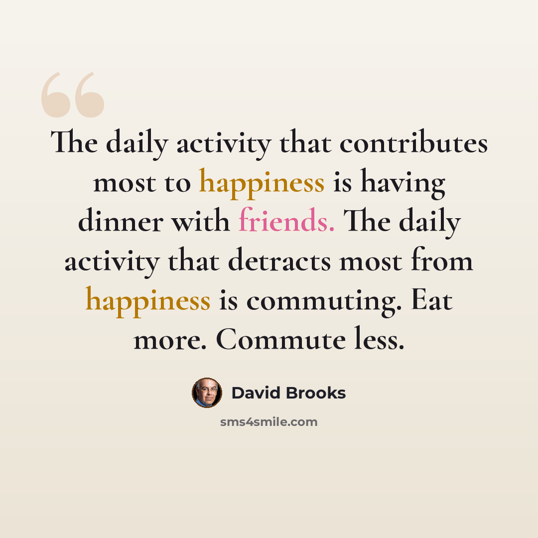 “The daily activity that contributes most to happiness is having dinner with friends. The daily activity that detracts most from happiness is commuting. Eat more. Commute less.” quote by David Brooks