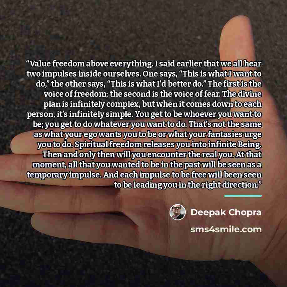 “Value freedom above everything. I said earlier that we all hear two impulses inside ourselves. One says, “This is what I want to do,” the other says, “This is what I’d better do.” The first is the voice of freedom; the second is the voice of fear. The divine plan is infinitely complex, but when it…” quote by Deepak Chopra