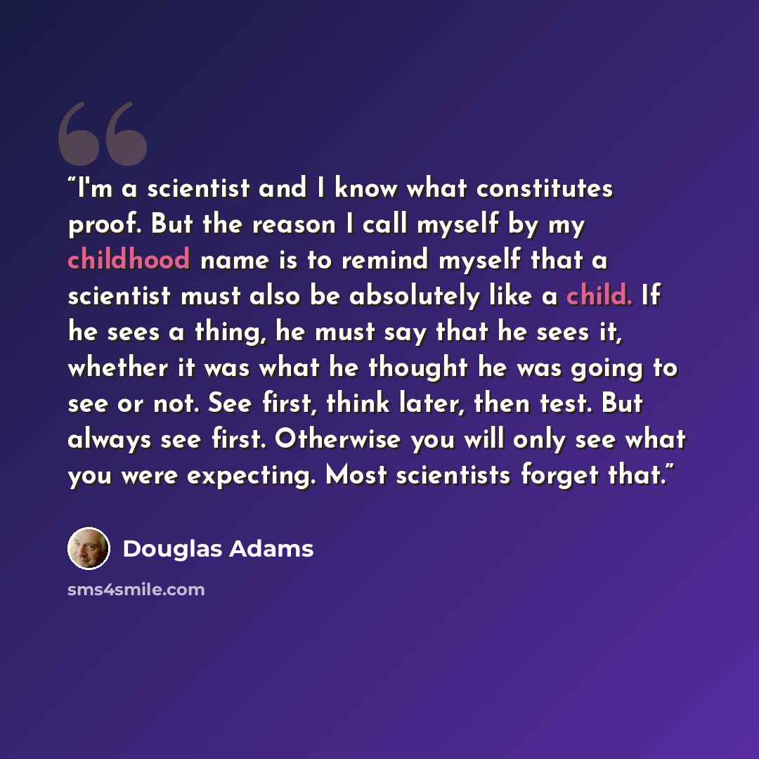 “I'm a scientist and I know what constitutes proof. But the reason I call myself by my childhood name is to remind myself that a scientist must also be absolutely like a child. If he sees a thing, he must say that he sees it, whether it was what he thought he was going to see or not. See first…” quote by Douglas Adams