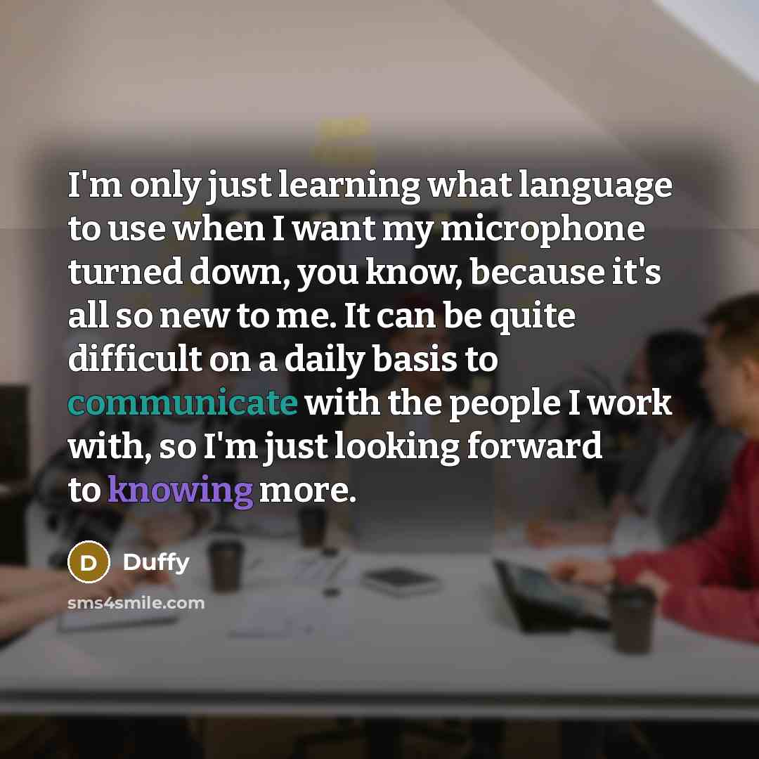 “I'm only just learning what language to use when I want my microphone turned down, you know, because it's all so new to me. It can be quite difficult on a daily basis to communicate with the people I work with, so I'm just looking forward to knowing more.” quote by Duffy