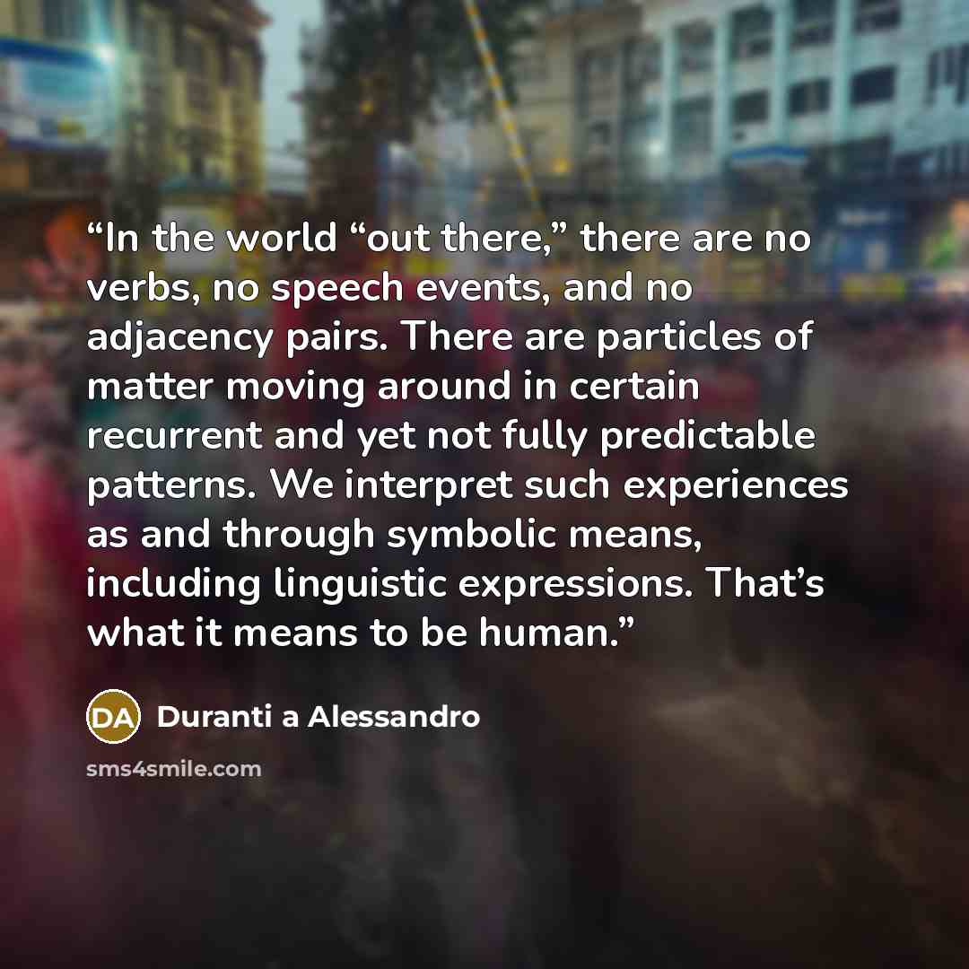 “In the world “out there,” there are no verbs, no speech events, and no adjacency pairs. There are particles of matter moving around in certain recurrent and yet not fully predictable patterns. We interpret such experiences as and through symbolic means, including linguistic expressions. That’s…” quote by Duranti a Alessandro
