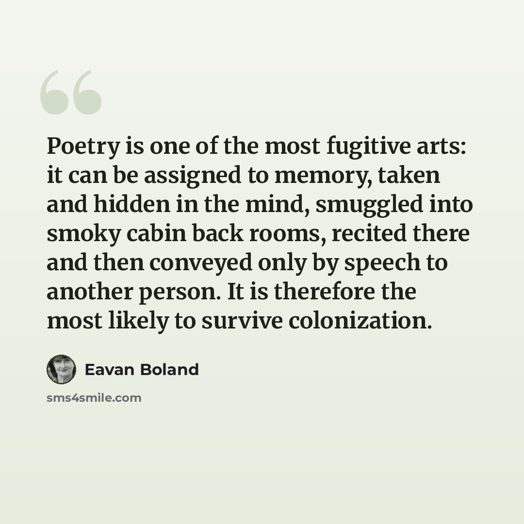 “Poetry is one of the most fugitive arts: it can be assigned to memory, taken and hidden in the mind, smuggled into smoky cabin back rooms, recited there and then conveyed only by speech to another person. It is therefore the most likely to survive colonization.” quote by Eavan Boland